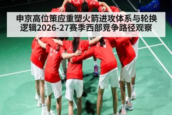 申京高位策应重塑火箭进攻体系与轮换逻辑2026-27赛季西部竞争路径观察
